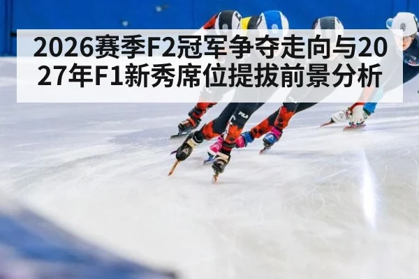 2026赛季F2冠军争夺走向与2027年F1新秀席位提拔前景分析